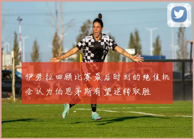 伊劳拉回顾比赛最后时刻的绝佳机会认为伯恩茅斯有望逆转取胜