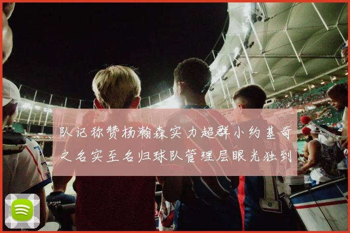 队记称赞杨瀚森实力超群小约基奇之名实至名归球队管理层眼光独到