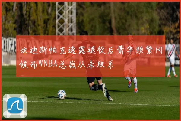 坎迪斯帕克透露退役后萧华频繁问候而WNBA总裁从未联系
