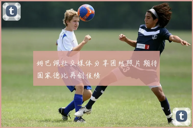 姆巴佩社交媒体分享团结照片期待国家德比再创佳绩