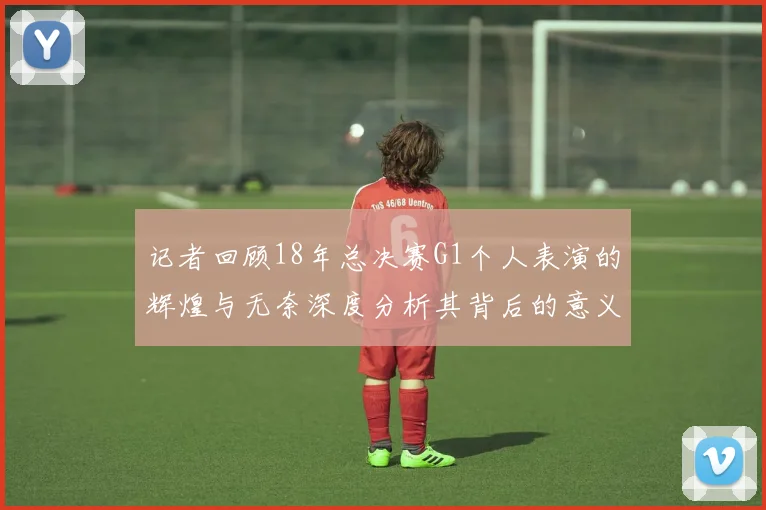 记者回顾18年总决赛G1个人表演的辉煌与无奈深度分析其背后的意义与影响