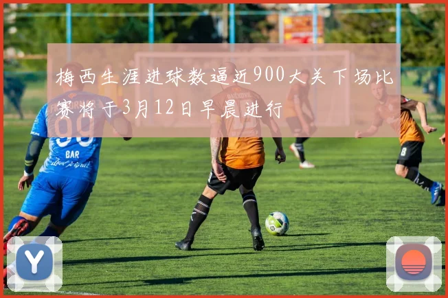 梅西生涯进球数逼近900大关下场比赛将于3月12日早晨进行