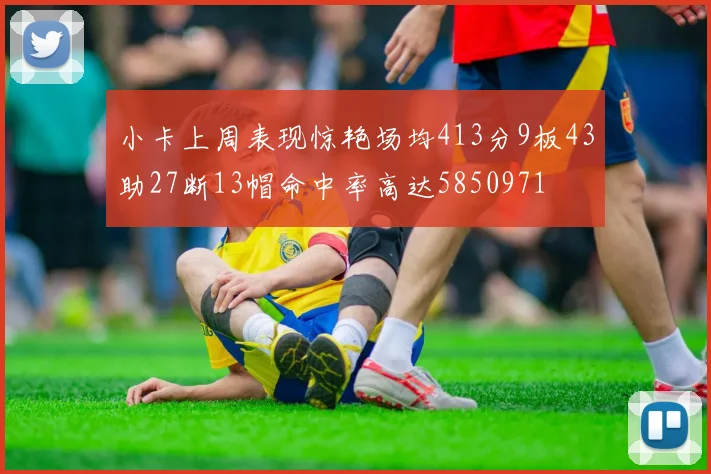 小卡上周表现惊艳场均413分9板43助27断13帽命中率高达5850971