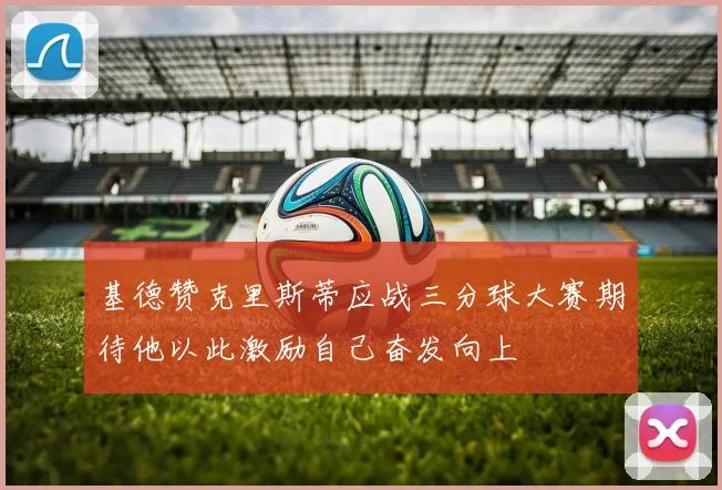 基德赞克里斯蒂应战三分球大赛期待他以此激励自己奋发向上
