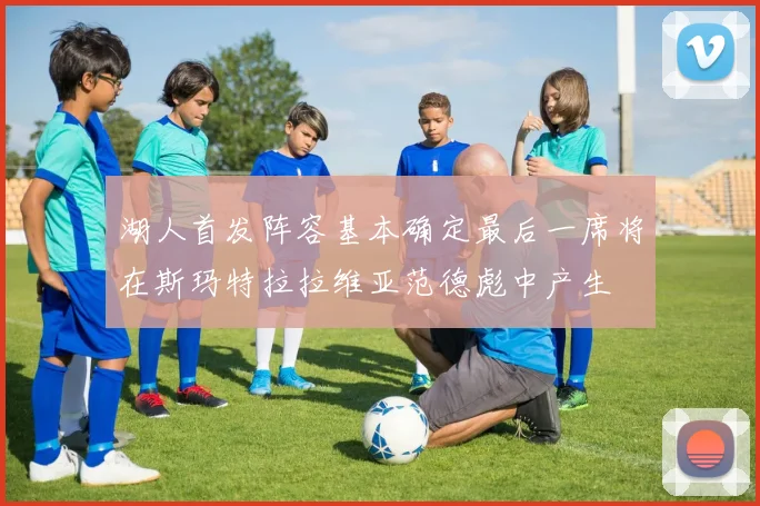 湖人首发阵容基本确定最后一席将在斯玛特拉拉维亚范德彪中产生