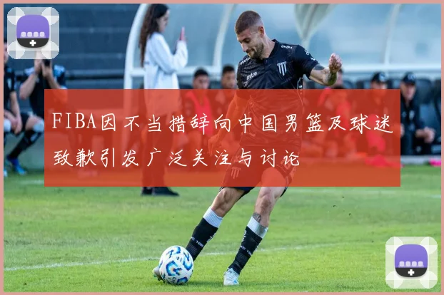 FIBA因不当措辞向中国男篮及球迷致歉引发广泛关注与讨论