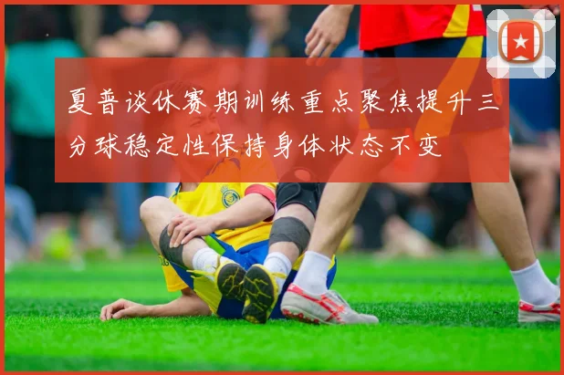夏普谈休赛期训练重点聚焦提升三分球稳定性保持身体状态不变
