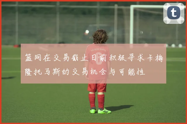 篮网在交易截止日前积极寻求卡梅隆托马斯的交易机会与可能性