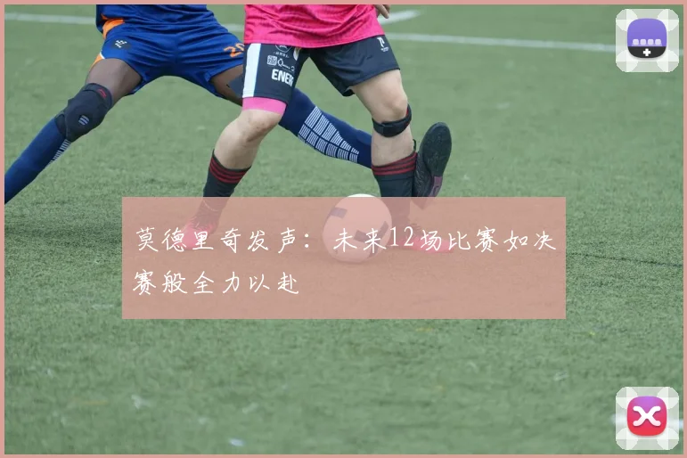莫德里奇发声：未来12场比赛如决赛般全力以赴