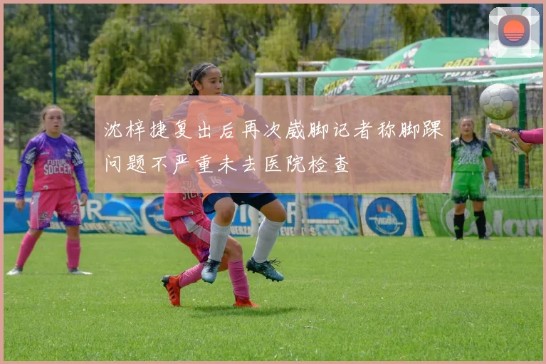 沈梓捷复出后再次崴脚记者称脚踝问题不严重未去医院检查