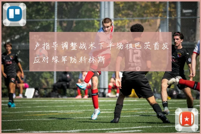 卢指导调整战术下半场祖巴茨首发应对绿军防科林斯