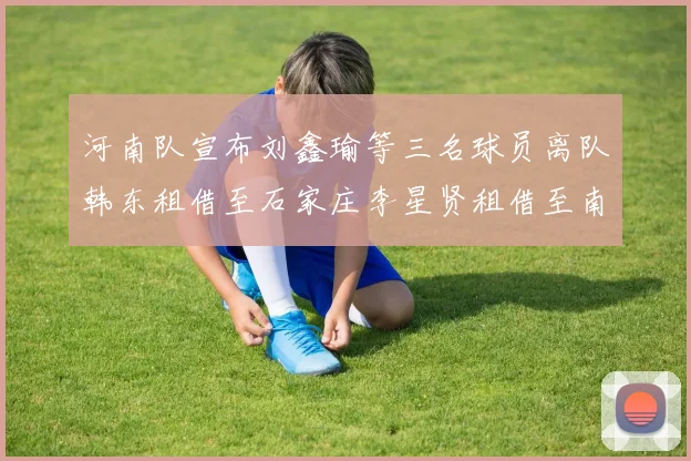 河南队宣布刘鑫瑜等三名球员离队韩东租借至石家庄李星贤租借至南通
