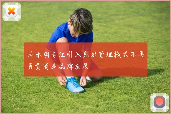 马永明专注引入先进管理模式不再负责商业品牌发展