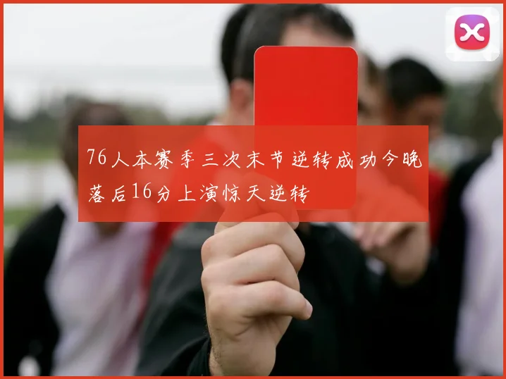 76人本赛季三次末节逆转成功今晚落后16分上演惊天逆转
