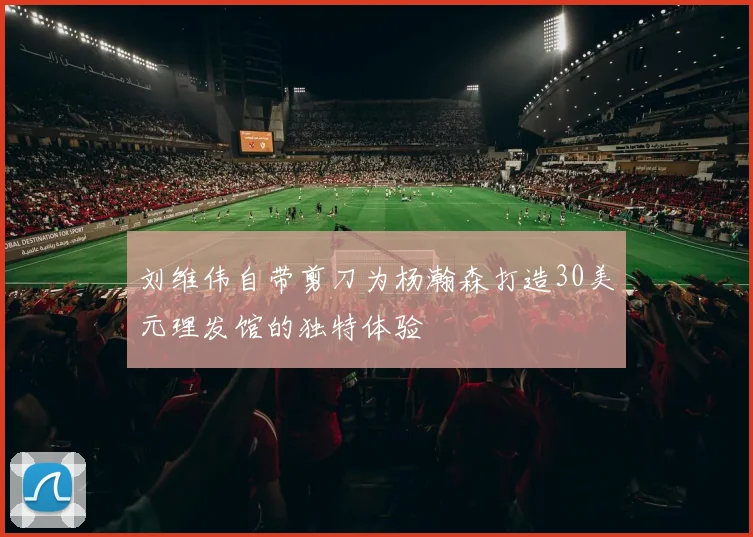 刘维伟自带剪刀为杨瀚森打造30美元理发馆的独特体验