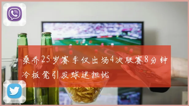桑乔25岁赛季仅出场4次联赛8分钟冷板凳引发球迷担忧