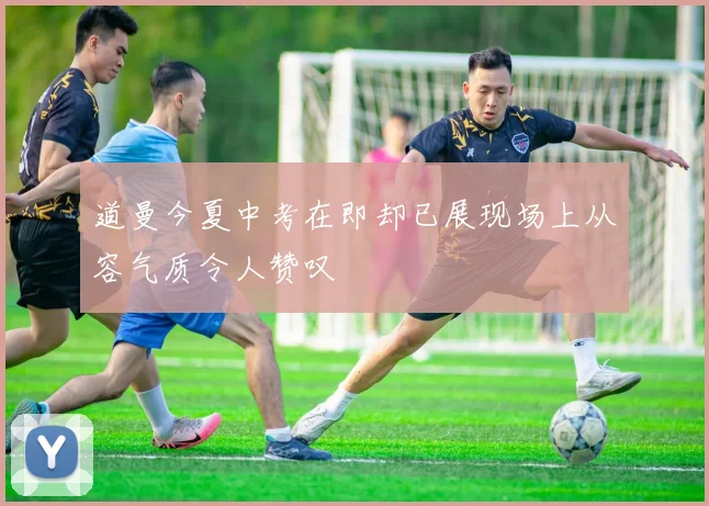 道曼今夏中考在即却已展现场上从容气质令人赞叹