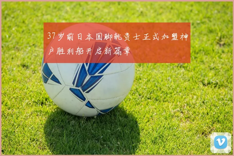37岁前日本国脚乾贵士正式加盟神户胜利船开启新篇章