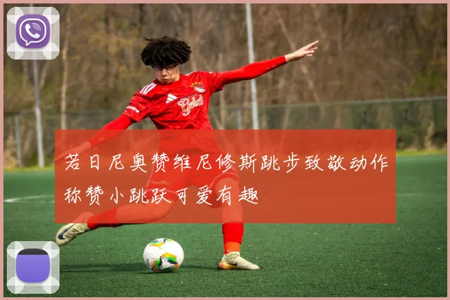 若日尼奥赞维尼修斯跳步致敬动作称赞小跳跃可爱有趣