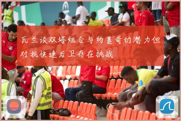 瓦兰谈双塔组合与约基奇的潜力但对抗快速后卫存在挑战