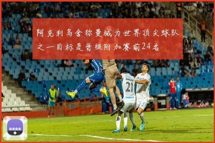阿克利乌舍称曼城为世界顶尖球队之一目标是晋级附加赛前24名