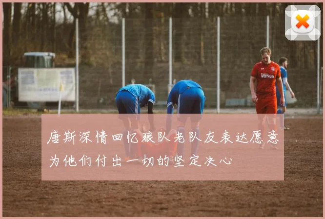 唐斯深情回忆狼队老队友表达愿意为他们付出一切的坚定决心