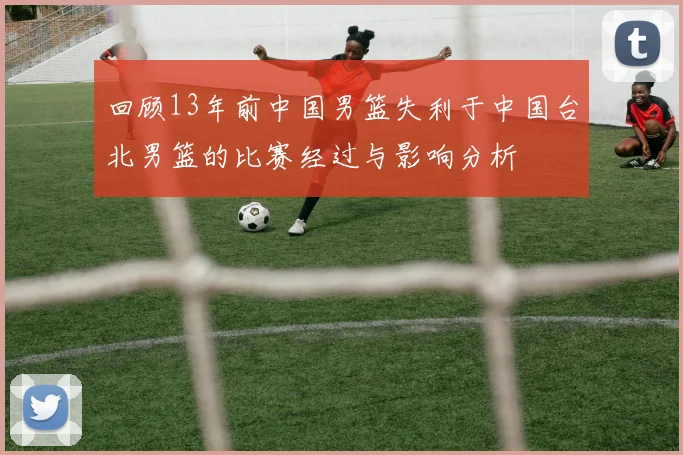 回顾13年前中国男篮失利于中国台北男篮的比赛经过与影响分析