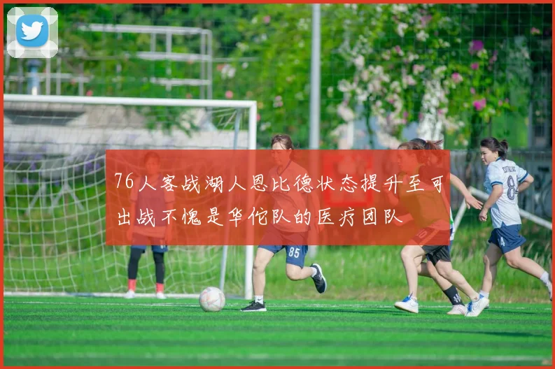 76人客战湖人恩比德状态提升至可出战不愧是华佗队的医疗团队