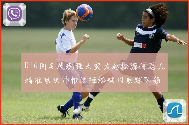 U16国足展现强大实力赵松源何思凡精准助攻帅惟浩轻松破门助球队领先