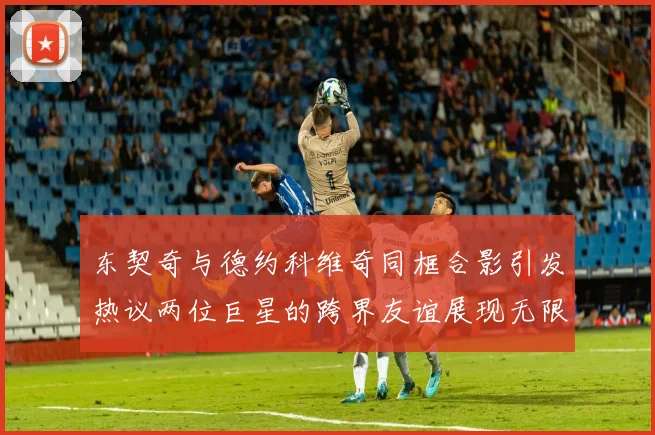 东契奇与德约科维奇同框合影引发热议两位巨星的跨界友谊展现无限魅力