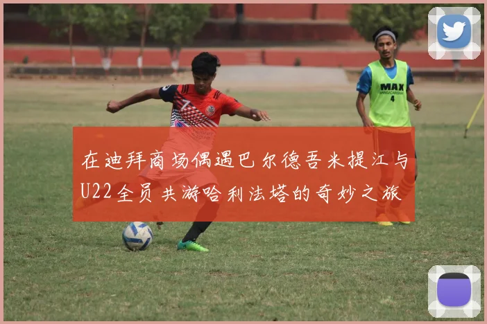 在迪拜商场偶遇巴尔德吾米提江与U22全员共游哈利法塔的奇妙之旅