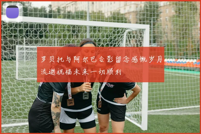 罗贝托与阿尔巴合影留念感慨岁月流逝祝福未来一切顺利