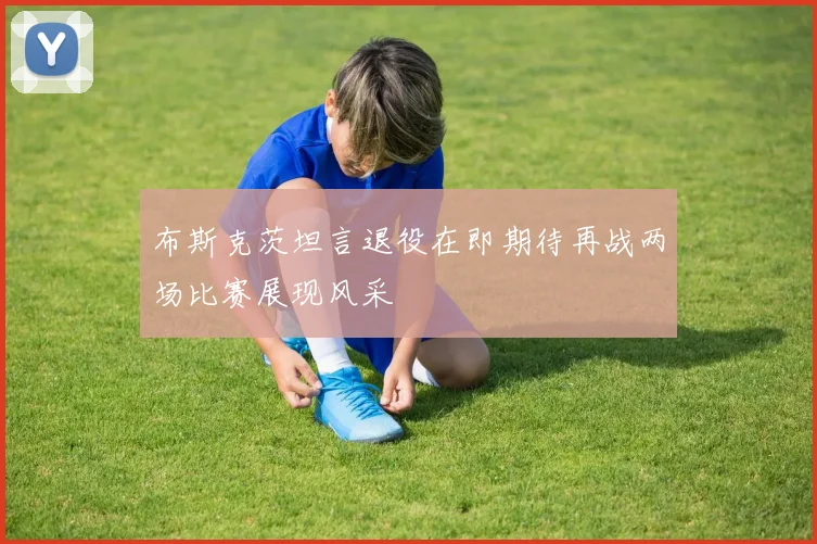 布斯克茨坦言退役在即期待再战两场比赛展现风采
