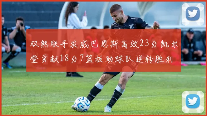 双煞联手发威巴恩斯高效23分凯尔登贡献18分7篮板助球队逆转胜利
